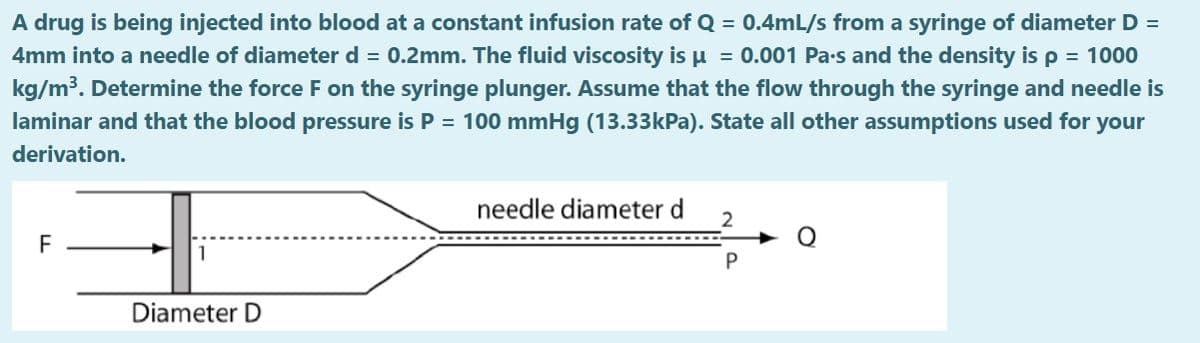 A drug is being injected into blood at a constant infusion rate of Q = 0.4mL/s from a syringe of diameter D =
4mm into a needle of diameter d = 0.2mm. The fluid viscosity is u = 0.001 Pa-s and the density is p = 1000
kg/m³. Determine the force F on the syringe plunger. Assume that the flow through the syringe and needle is
laminar and that the blood pressure is P = 100 mmHg (13.33kPa). State all other assumptions used for your
derivation.
needle diameter d
F
1
Diameter D
