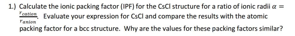 1.) Calculate the ionic packing factor (IPF) for the CsCl structure for a ratio of ionic radii a =
cation, Evaluate your expression for CsCl and compare the results with the atomic
ranion
packing factor for a bcc structure. Why are the values for these packing factors similar?
