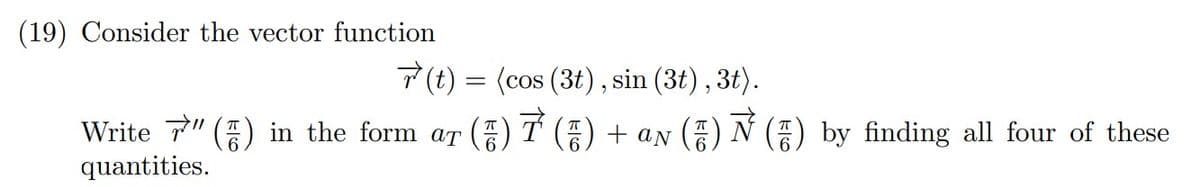 (19) Consider the vector function
7(t) = (cos (3t), sin (3t) , 3t).
Write 7" () in the form ar () T () + aN () N () by finding all four of these
quantities.
