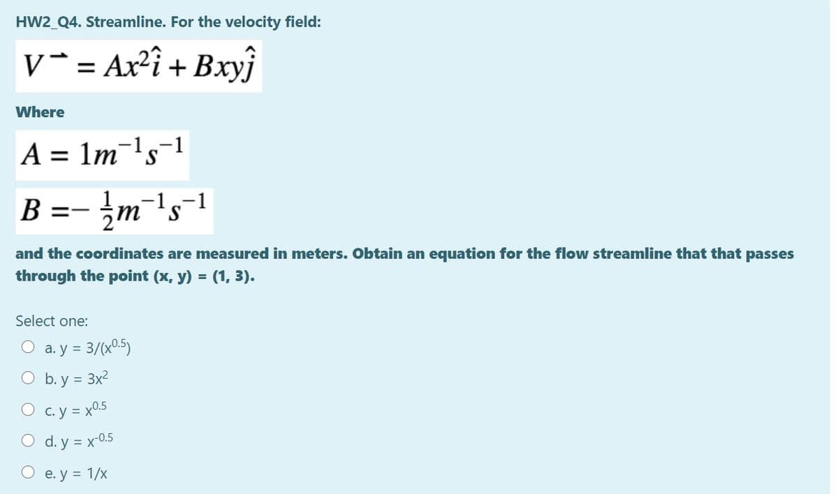 HW2_Q4. Streamline. For the velocity field:
v*= Ax²î + Bxyj
Where
A = 1m-ls¬1
%D
B =- }m"ls-1
and the coordinates are measured in meters. Obtain an equation for the flow streamline that that passes
through the point (x, y) = (1, 3).
Select one:
= 3/(x0.5)
O b. y = 3x2
O a. y
O c.y = x05
O d. y = x-0.5
e. у %3D 1/х
