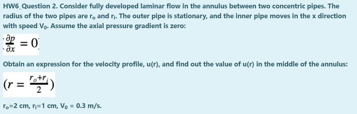 HW6_Question 2. Consider fully developed laminar flow in the annulus between two concentric pipes. The
radius of the two pipes are ro and rj. The outer pipe is stationary, and the inner pipe moves in the x direction
with speed Vo. Assume the axial pressure gradient is zero:
%3D
• Öx
Obtain an expression for the velocity profile, u(r), and find out the value of u(r) in the middle of the annulus:
(r = )
ro=2 cm, r;=1 cm, Vo = 0.3 m/s.
