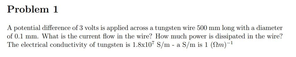 Problem 1
A potential difference of 3 volts is applied across a tungsten wire 500 mm long with a diameter
of 0.1 mm. What is the current flow in the wire? How much power is dissipated in the wire?
The electrical conductivity of tungsten is 1.8x107 S/m - a S/m is 1 (Nm)-1
