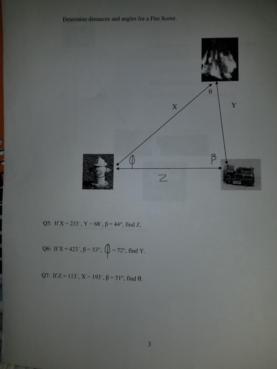 Determine distances and angles for a Fire Scene.
Y.
Q5: If X = 233', Y = 68', ß = 44°, find Z.
Q6: If X = 423',ß = 53°,
= 72°, find Y.
Q7: If Z = 113', X= 193', ß = 51°, find 0.
3.
