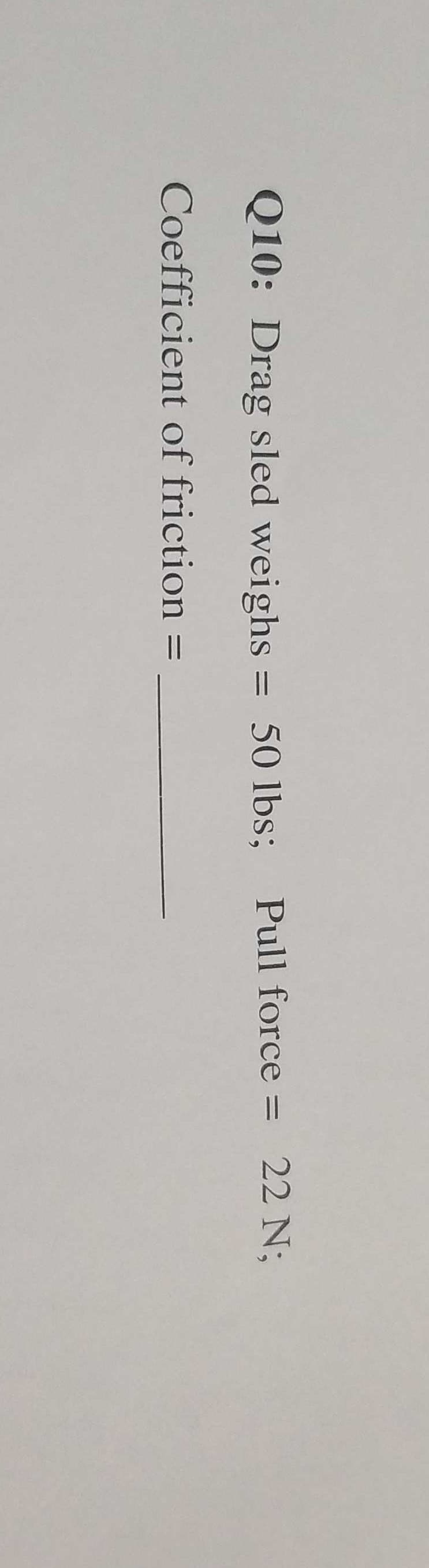 Q10: Drag sled weighs = 50 lbs; Pull force = 22 N;
Coefficient of friction
