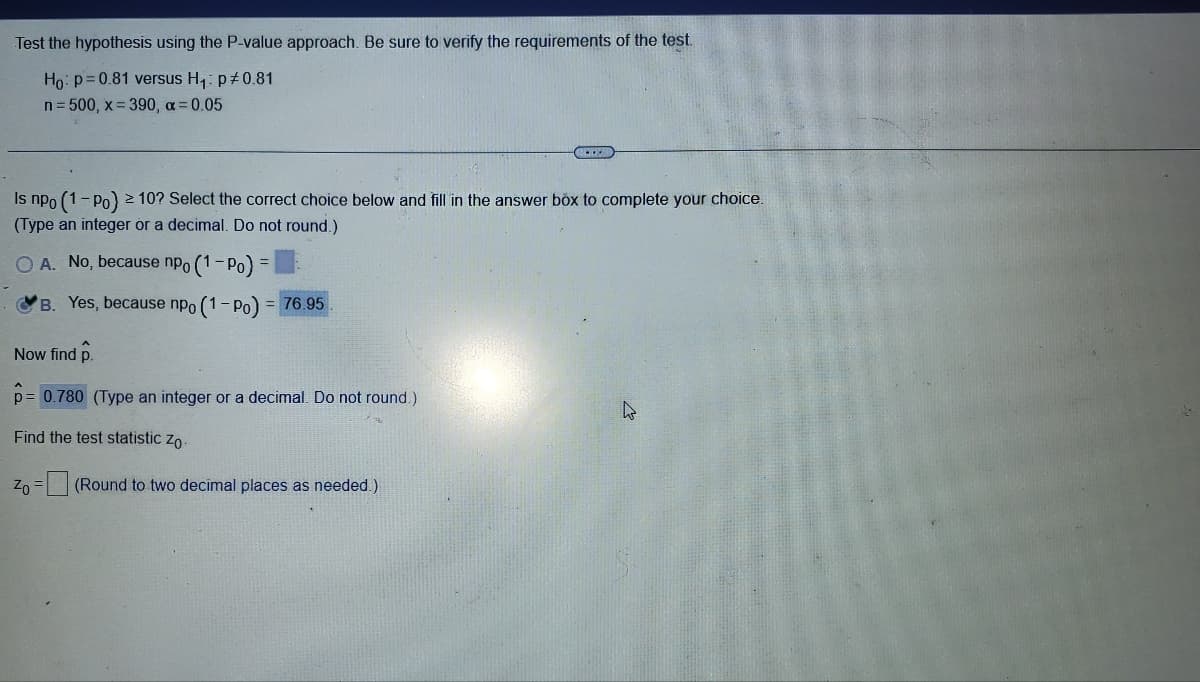 Test the hypothesis using the P-value approach. Be sure to verify the requirements of the test.
Ho: p=0.81 versus H₁: p#0.81
n = 500, x=390, a = 0.05
Is npo (1-Po) ≥ 10? Select the correct choice below and fill in the answer box to complete your choice.
(Type an integer or a decimal. Do not round.)
OA. No, because npo (1-Po)
B. Yes, because npo (1-Po) = 76.95
Now find p.
p= 0.780 (Type an integer or a decimal. Do not round.)
Find the test statistic Zo
Zo = (Round to two decimal places as needed.)