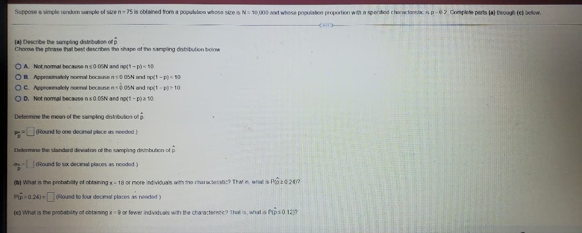 **Sampling Distribution and Probability Calculations**

Suppose a simple random sample of size \( n = 75 \) is obtained from a population whose size is \( N = 10,000 \) and whose population proportion with a specified characteristic is \( p = 0.2 \). Complete parts (a) through (c) below.

### (a) Describe the sampling distribution of \(\hat{p}\)
Choose the phrase that best describes the shape of the sampling distribution below:

- **A.** Not normal because \( n \ge 0.05N \) and \( np(1 - p) < 10 \)
- **B.** Approximately normal because \( n < 0.05N \) and \( np(1 - p) < 10 \)
- **C.** Approximately normal because \( n \le 0.05N \) and \( np(1 - p) \ge 10 \)
- **D.** Not normal because \( n \le 0.05N \) and \( np(1 - p) \ge 10 \)

**Determine the mean of the sampling distribution of \(\hat{p}\):**

\[
\mu_{\hat{p}} = \boxed{}\ \ \ (Round to one decimal place as needed.)
\]

**Determine the standard deviation of the sampling distribution of \(\hat{p}\):**

\[
\sigma_{\hat{p}} = \boxed{}\ \ \ (Round to six decimal places as needed.)
\]

### (b) What is the probability of obtaining \( x = 18 \) or more individuals with the characteristic? That is, what is \( P(\hat{p} \ge 0.24) \)?

\[
P(\hat{p} \ge 0.24) = \boxed{}\ \ \ (Round to four decimal places as needed.)
\]

### (c) What is the probability of obtaining \( x = 9 \) or fewer individuals with the characteristic? That is, what is \( P(\hat{p} \le 0.12) \)?
\[
P(\hat{p} \le 0.12) = \boxed{}\ \ \ (Round to four decimal places as needed.)
\]

### Explanation of Graphs or Diagrams
There are no graphs or diagrams in this context to describe. The questions provided are theoretical and involve calculations based on