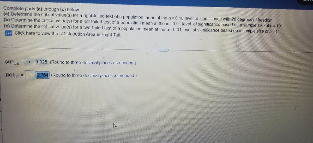 ### Critical Values for Population Mean Tests

#### Problem Statement
Complete parts (a) through (c) below:
1. **(a)** Determine the critical value(s) for a right-tailed test of a population mean at the \( \alpha = 0.10 \) level of significance with 20 degrees of freedom.
2. **(b)** Determine the critical value(s) for a left-tailed test of a population mean at the \( \alpha = 0.01 \) level of significance based on a sample size of \( n = 10 \).
3. **(c)** Determine the critical value(s) for a two-tailed test of a population mean at the \( \alpha = 0.01 \) level of significance based on a sample size of \( n = 11 \).

There is also a prompt mentioning the following:
   - Click here to view the t-Distribution Area in Right Tail
   
#### Solution
- For **(a)**: The critical value \( t_{\text{crit}} \) for a right-tailed test of a population mean at \( \alpha = 0.10 \) with 20 degrees of freedom is:
  \[
  t_{\text{crit}} = +1.325 \quad (\text{Rounded to three decimal places as needed.})
  \]

- For **(b)**: The critical value \( t_{\text{crit}} \) for a left-tailed test of a population mean at \( \alpha = 0.01 \) based on a sample size of \( n = 10 \) is:
  \[
  t_{\text{crit}} = -2.764 \quad (\text{Rounded to three decimal places as needed.})
  \]

There is no data entry or critical value provided for part **(c)** in the image.

**Explanation:**

The calculations involve using a t-table or statistical software to find the critical t-values corresponding to the given significance levels (\( \alpha \)) and degrees of freedom (df). The degrees of freedom are calculated as \( n - 1 \), where \( n \) is the sample size.

### Visual Representation
There are no graphs or diagrams provided in the image. If necessary, students are encouraged to refer to a t-distribution table or use statistical software to compute the corresponding critical values for any additional parts not fully addressed in this solution.