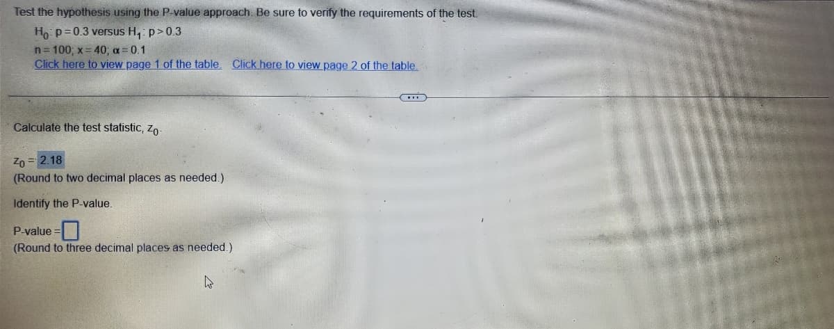 ### Hypothesis Testing Using the P-Value Approach

#### Problem Statement

**Objective:** Test the hypothesis using the P-value approach. Be sure to verify the requirements of the test.

**Null Hypothesis (H₀):** p = 0.3  
**Alternative Hypothesis (H₁):** p > 0.3  

Given Data:
- n = 100
- x = 40
- α = 0.1

[Click here to view page 1 of the table.](#)
[Click here to view page 2 of the table.](#)

#### Solution Steps

1. **Calculate the Test Statistic, Z₀**

    \( Z_0 = 2.18 \)
    
    (Round to two decimal places as needed.)

2. **Identify the P-Value**

    \( \text{P-value} = \boxed{} \)
    
    (Round to three decimal places as needed.)

---

This sample hypothesis test is focused on determining if the sample proportion differs significantly from the hypothesized population proportion. The calculated test statistic is 2.18, which compares the sample proportion to the null hypothesis value. The next step involves identifying the corresponding P-value from standard normal distribution tables or using statistical software.

For further detailed steps and a comprehensive understanding, users are recommended to refer to statistical textbooks or online resources about hypothesis testing and P-values.