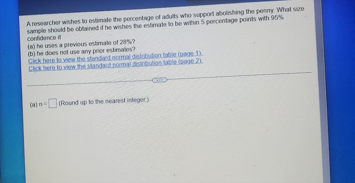 A researcher wishes to estimate the percentage of adults who support abolishing the penny. What size
sample should be obtained if he wishes the estimate to be within 5 percentage points with 95%
confidence if
(a) he uses a previous estimate of 28%?
(b) he does not use any prior estimates?
Click here to view the standard normal distribution table (page 1)
Click here to view the standard normal distribution table (page 2).
(a) n =
(Round up to the nearest integer)