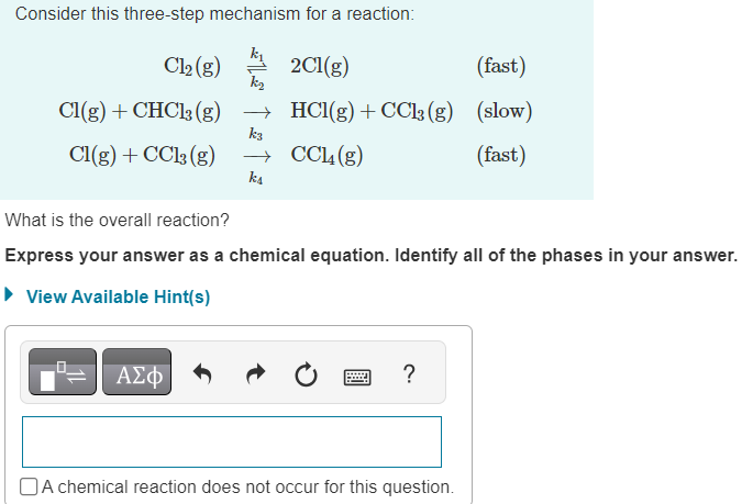 Consider this three-step mechanism for a reaction:
Cl₂(g)
Cl(g) + CHCl3 (g)
Cl(g) + CC13 (g)
ką
ΑΣΦΑ
k3
ka
2C1(g)
(fast)
HCl(g) + CC13 (g) (slow)
CC14 (g)
(fast)
What is the overall reaction?
Express your answer as a chemical equation. Identify all of the phases in your answer.
► View Available Hint(s)
?
A chemical reaction does not occur for this question.