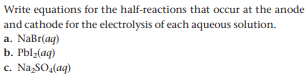 Write equations for the half-reactions that occur at the anode
and cathode for the electrolysis of each aqueous solution.
a. NaBr(ag)
b. Pblz(ag)
c. Na SO,(aq)
