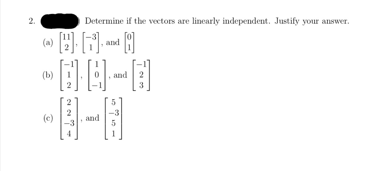 ## Problem 2

### Determine if the vectors are linearly independent. Justify your answer.

#### (a) 
\[ \begin{bmatrix} 11 \\ 2 \end{bmatrix}, \begin{bmatrix} -3 \\ 1 \end{bmatrix}, \text{ and } \begin{bmatrix} 0 \\ 1 \end{bmatrix} \]

#### (b) 
\[ \begin{bmatrix} -1 \\ 1 \\ 2 \end{bmatrix}, \begin{bmatrix} 1 \\ 0 \\ -1 \end{bmatrix}, \text{ and } \begin{bmatrix} -1 \\ 2 \\ 3 \end{bmatrix} \]

#### (c) 
\[ \begin{bmatrix} 2 \\ 2 \\ -3 \\ 4 \end{bmatrix} \text{ and } \begin{bmatrix} 5 \\ -3 \\ 5 \\ 1 \end{bmatrix} \]

### Explanation

To determine if the vectors are linearly independent, you need to form a matrix using the vectors as columns and compute the rank of the matrix. Here's a brief overview of what you'll need to do in each case:

#### Case (a):
You form the matrix:
\[ \begin{bmatrix}
11 & -3 & 0 \\
2 & 1 & 1
\end{bmatrix} \]
Check if the columns are linearly independent.

#### Case (b):
You form the matrix:
\[ \begin{bmatrix}
-1 & 1 & -1 \\
1 & 0 & 2 \\
2 & -1 & 3
\end{bmatrix} \]
Check if the columns are linearly independent.

#### Case (c):
You form the matrix:
\[ \begin{bmatrix}
2 & 5 \\
2 & -3 \\
-3 & 5 \\
4 & 1
\end{bmatrix} \]
Check if the columns are linearly independent.