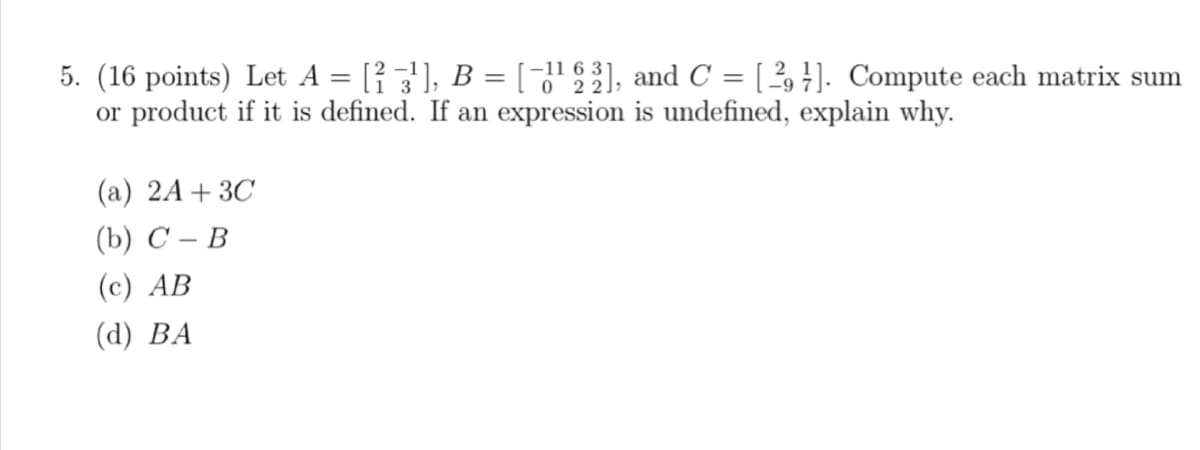 5. (16 points) Let A = [²3¹], B = [−1¹ 63], and C = [29]. Compute each matrix sum
or product if it is defined. If an expression is undefined, explain why.
(a) 2A + 3C
(b) C-B
(c) AB
(d) BA