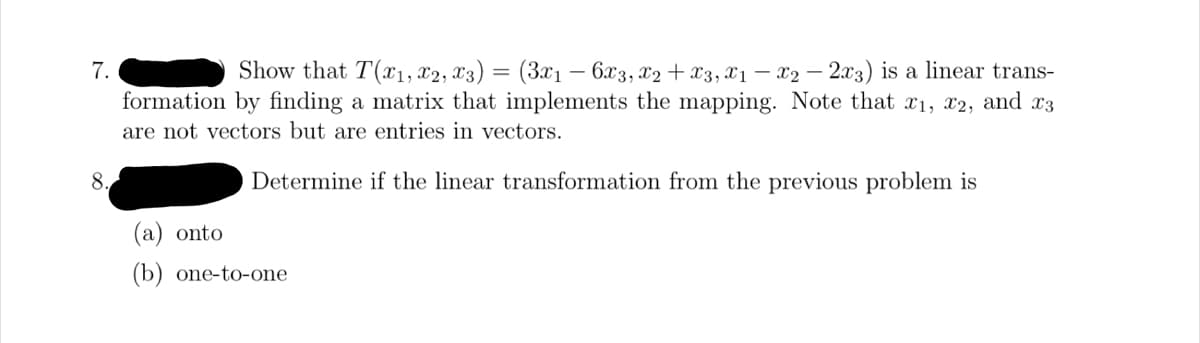 7.
8.
Show that T(x1, x2, x3) = (3x₁ - 6x3, x2 + x3, X1₁ - X2 - 2x3) is a linear trans-
formation by finding a matrix that implements the mapping. Note that x₁, x2, and x3
are not vectors but are entries in vectors.
Determine if the linear transformation from the previous problem is
(a) onto
(b) one-to-one