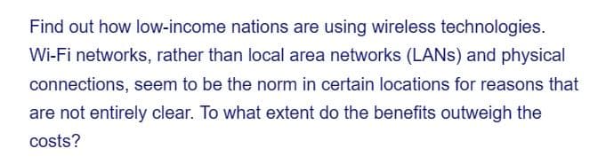 Find out how low-income nations are using wireless technologies.
Wi-Fi networks, rather than local area networks (LANS) and physical
connections, seem to be the norm in certain locations for reasons that
are not entirely clear. To what extent do the benefits outweigh the
costs?