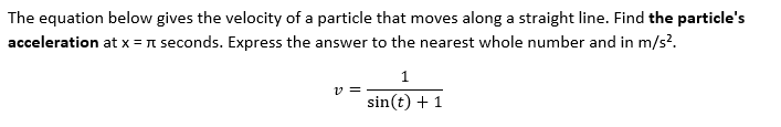 The equation below gives the velocity of a particle that moves along a straight line. Find the particle's
acceleration at x = π seconds. Express the answer to the nearest whole number and in m/s².
1
v=
sin(t) + 1