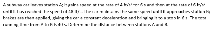 A subway car leaves station A; it gains speed at the rate of 4 ft/s² for 6 s and then at the rate of 6 ft/s²
until it has reached the speed of 48 ft/s. The car maintains the same speed until it approaches station B;
brakes are then applied, giving the car a constant deceleration and bringing it to a stop in 6 s. The total
running time from A to B is 40 s. Determine the distance between stations A and B.