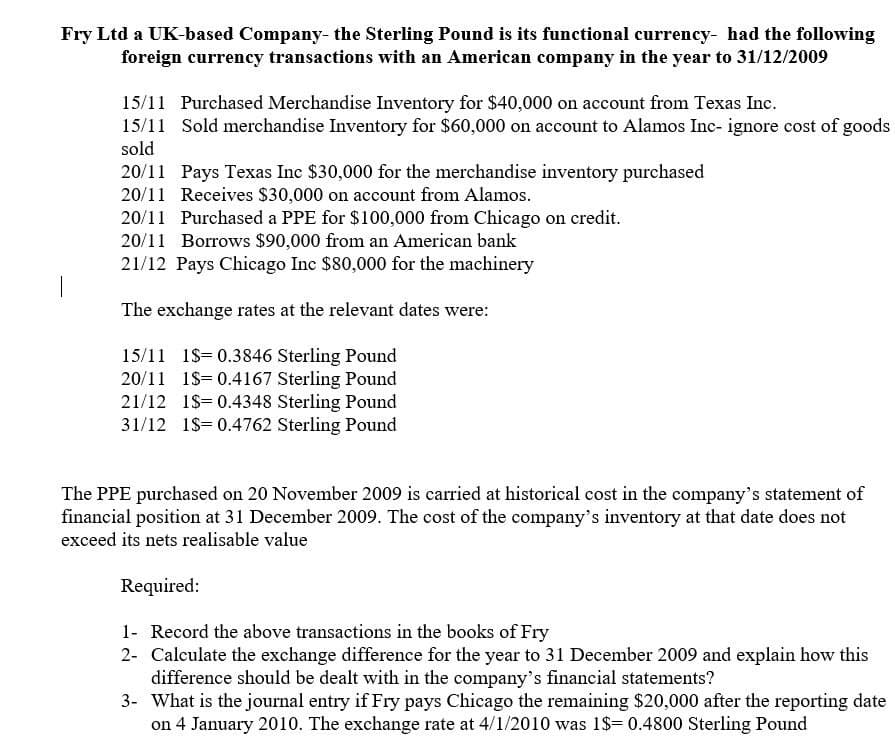 Fry Ltd a UK-based Company- the Sterling Pound is its functional currency- had the following
foreign currency transactions with an American company in the year to 31/12/2009
15/11 Purchased Merchandise Inventory for $40,000 on account from Texas Inc.
15/11 Sold merchandise Inventory for $60,000 on account to Alamos Inc- ignore cost of goods
sold
20/11 Pays Texas Inc $30,000 for the merchandise inventory purchased
20/11 Receives $30,000 on account from Alamos.
20/11 Purchased a PPE for $100,000 from Chicago on credit.
20/11 Borrows $90,000 from an American bank
21/12 Pays Chicago Inc $80,000 for the machinery
The exchange rates at the relevant dates were:
15/11 1$= 0.3846 Sterling Pound
20/11 1$ 0.4167 Sterling Pound
21/12 1$ 0.4348 Sterling Pound
31/12 1$=0.4762 Sterling Pound
The PPE purchased on 20 November 2009 is carried at historical cost in the company's statement of
financial position at 31 December 2009. The cost of the company's inventory at that date does not
exceed its nets realisable value
Required:
1- Record the above transactions in the books of Fry
2- Calculate the exchange difference for the year to 31 December 2009 and explain how this
difference should be dealt with in the company's financial statements?
3- What is the journal entry if Fry pays Chicago the remaining $20,000 after the reporting date
on 4 January 2010. The exchange rate at 4/1/2010 was 1$= 0.4800 Sterling Pound