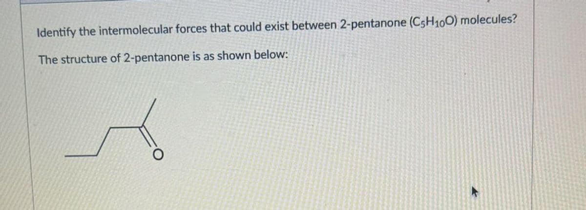 Identify the intermolecular forces that could exist between 2-pentanone (C5H100) molecules?
The structure of 2-pentanone is as shown below: