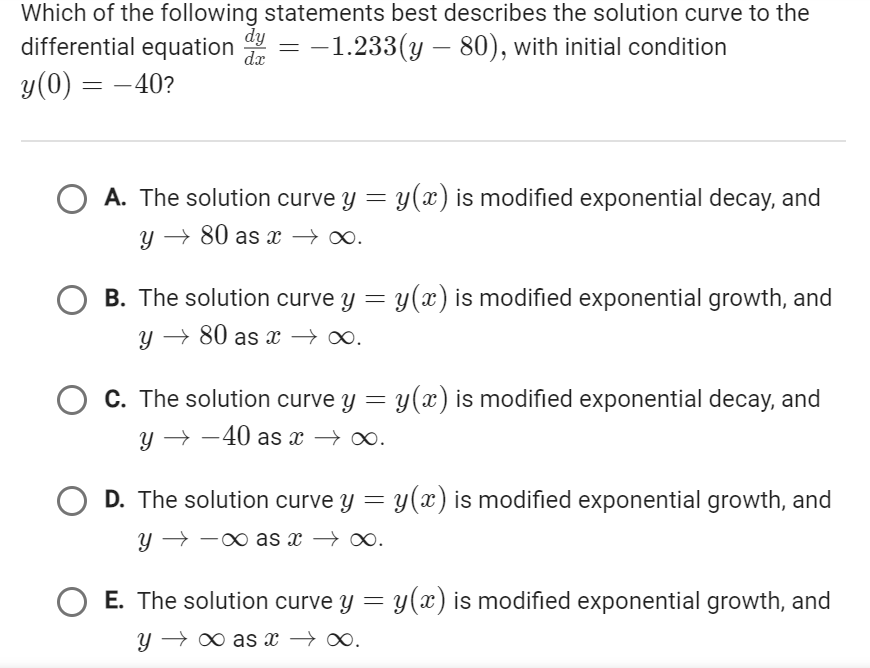 Which of the following statements best describes the solution curve to the
differential equation dy = −1.233(y – 80), with initial condition
dx
y (0) = -40?
A. The solution curve y = y(x) is modified exponential decay, and
y → 80 as x →→∞.
O B. The solution curve y = y(x) is modified exponential growth, and
y →80 as x →∞.
O C. The solution curve y = y(x) is modified exponential decay, and
y → →40 as x →∞.
O D. The solution curve y
Y →→ ·∞as x → ∞.
y(x) is modified exponential growth, and
O E. The solution curve y = y(x) is modified exponential growth, and
Y
∞as x→∞.