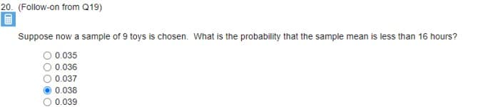 20. (Follow-on from Q19)
Suppose now a sample of 9 toys is chosen. What is the probability that the sample mean is less than 16 hours?
O 0.035
0.036
0.037
0.038
0.039
