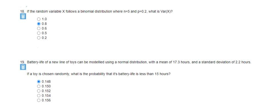 18. If the random variable X follows a binomial distribution where n=5 and p=0.2, what is Var(X)?
O 1.0
0.8
0.6
0.5
0.2
19. Battery-life of a new line of toys can be modelled using a normal distribution, with a mean of 17.3 hours, and a standard deviation of 2.2 hours.
If a toy is chosen randomly, what is the probability that it's battery-life is less than 15 hours?
0.148
0.150
0.152
O 0.154
0.156
