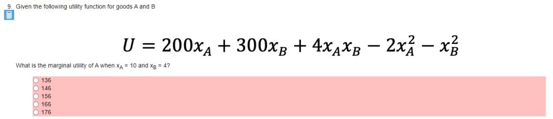 9. Given the following utility function for goods A and B
U =
200xA + 300xB + 4x4XB – 2x% – x
-
What is the marginal utility of A when xA = 10 and xg = 4?
O 136
O 146
O 156
O 166
O 176
