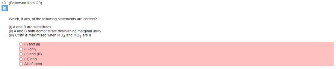 10. (Follow-on from Q9)
Which, if any, of the following statements are correct?
(1) A and B are substitutes
(ii) A and B both demonstrate diminishing marginal utility
(iii) Utility is maximised when MUĄ and MUg are 0
O () and (I)
O (ii) only
O (ii) and (ii)
O (ii) only
O All of them
