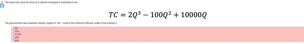 6. The total cost curve for firms in a natural monopoly is estimated to be:
TC = 2Q3 – 100Q² + 10000Q
The government has a desired industry output of 100. What is the minimum efficient scale in this industry?
O 5%
O 10%
O 12.5%
O 25%
O 50%
