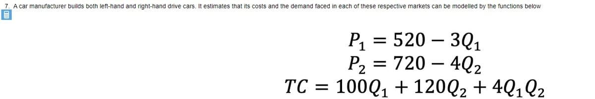 7. A car manufacturer builds both left-hand and right-hand drive cars. It estimates that its costs and the demand faced in each of these respective markets can be modelled by the functions below
Р 3D 520 — 30,
P, = 720 – 4Q2
100Q1 + 120Q2 + 4Q1Q2
-
-
TC =
