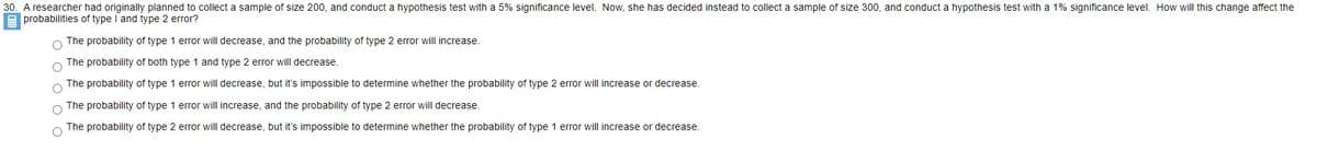 30. A researcher had originally planned to collect a sample of size 200, and conduct a hypothesis test with a 5% significance level. Now, she has decided instead to collect a sample of size 300, and conduct a hypothesis test with a 1% significance level. How will this change affect the
A probabilities of type I and type 2 error?
The probability of type 1 error will decrease, and the probability of type 2 error will increase.
The probability of both type 1 and type 2 error will decrease.
The probability of type 1 error will decrease, but it's impossible to determine whether the probability of type 2 error will increase or decrease.
The probability of type 1 error will increase, and the probability of type 2 error will decrease.
The probability of type 2 error will decrease, but it's impossible to determine whether the probability of type 1 error will increase or decrease.
