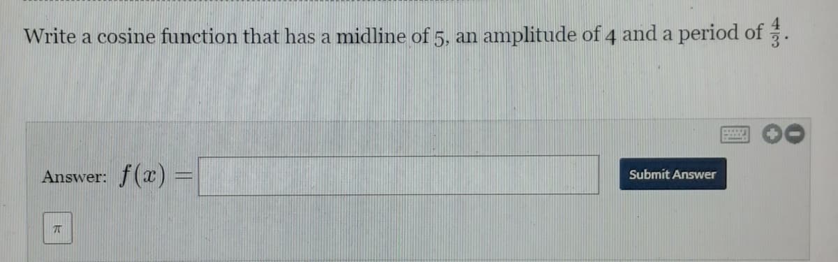 Write a cosine function that has a midline of 5, an amplitude of 4 and a period of .
Answer: f(x) =
Submit Answer
