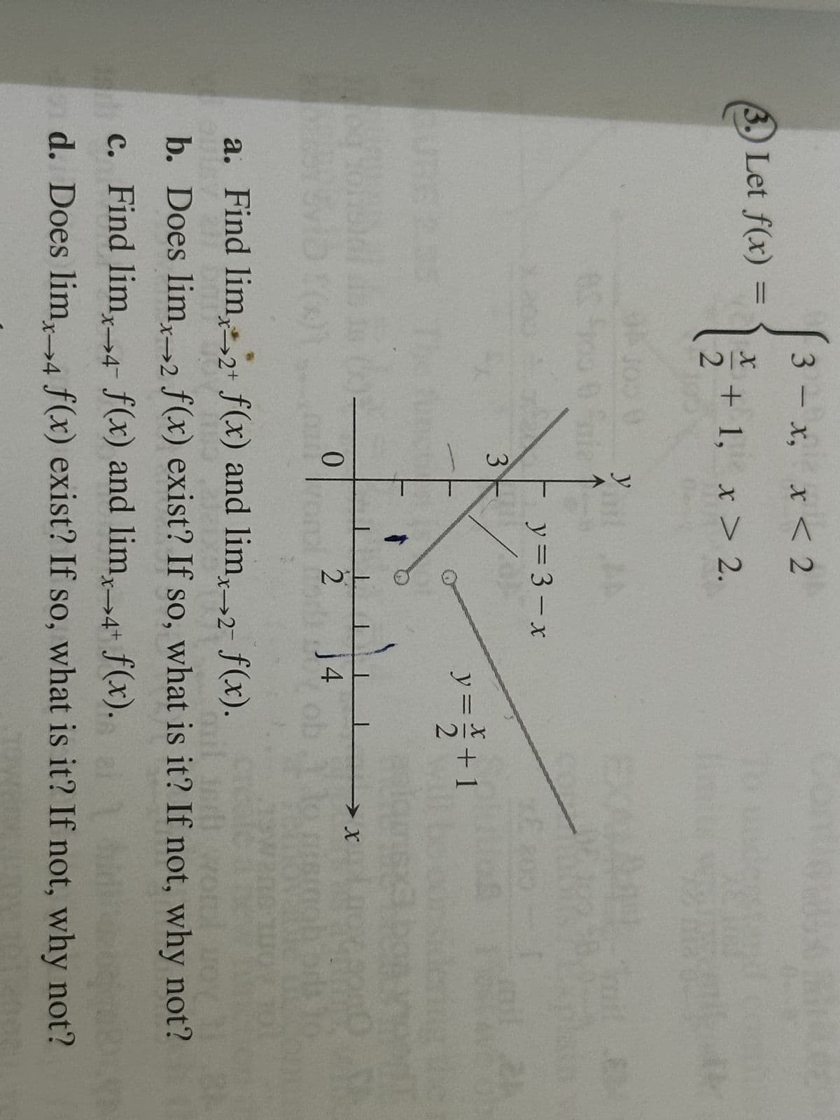 3.) Let f(x)
-
3 - x,
x < 2
X
1+ + 1, x > 2.
2
OF JOS @
y
Fnie 1
3
0
y=3-x
701
2
y=1/3+1
4
ob
a. Find lim,2+ f(x) and limx→2-f(x).
X→
10
25
> X
11
200
will word wo
b. Does limx→2 f(x) exist? If so, what is it? If not, why not?
c. Find limx→4- f(x) and limx-4+ f(x).
d. Does lim,-4 f(x) exist? If so, what is it? If not, why not?