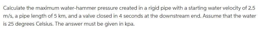 Calculate the maximum water-hammer pressure created in a rigid pipe with a starting water velocity of 2.5
m/s, a pipe length of 5 km, and a valve closed in 4 seconds at the downstream end. Assume that the water
is 25 degrees Celsius. The answer must be given in kpa.
