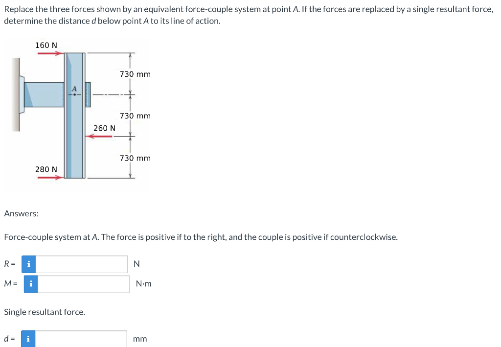 Replace the three forces shown by an equivalent force-couple system at point A. If the forces are replaced by a single resultant force,
determine the distance d below point A to its line of action.
160 N
730 mm
730 mm
260 N
730 mm
280 N
Answers:
Force-couple system at A. The force is positive if to the right, and the couple is positive if counterclockwise.
R =
i
M =
i
N.m
Single resultant force.
d =
i
mm
