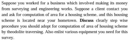 Suppose you worked for a business which involved making its money
from surveying and engineering works. Suppose a client contact you
and ask for computation of area for a housing scheme, and this housing
scheme is located near your hometown. Discuss clearly step wise
procedure you should adopt for computation of area of housing scheme
by theodolite traversing. Also enlist various equipment you need for this
survey.
