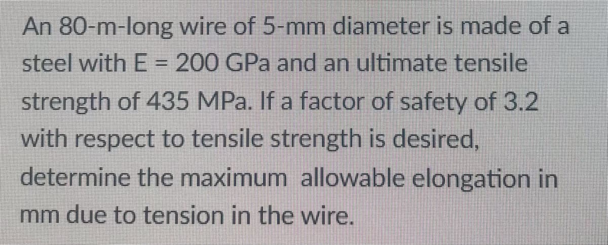 An 80-m-long wire of 5-mm diameter is made of a
steel with E = 200 GPa and an ultimate tensile
strength of 435 MPa. If a factor of safety of 3.2
with respect to tensile strength is desired,
determine the maximum allowable elongation in
mm due to tension in the wire.