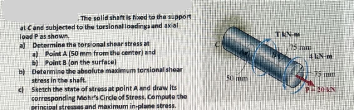 The solid shaft is fixed to the support
at C and subjected to the torsional loadings and axial
load P as shown.
a) Determine the torsional shear stress at
a) Point A (50 mm from the center) and
b) Point B (on the surface)
Determine the absolute maximum torsional shear
stress in the shaft.
Sketch the state of stress at point A and draw its
corresponding Mohr's Circle of Stress. Compute the
principal stresses and maximum in-plane stress.
b)
c)
50 mm
TENH
75 mm
4 kN-m
75 mm
P-20 KN