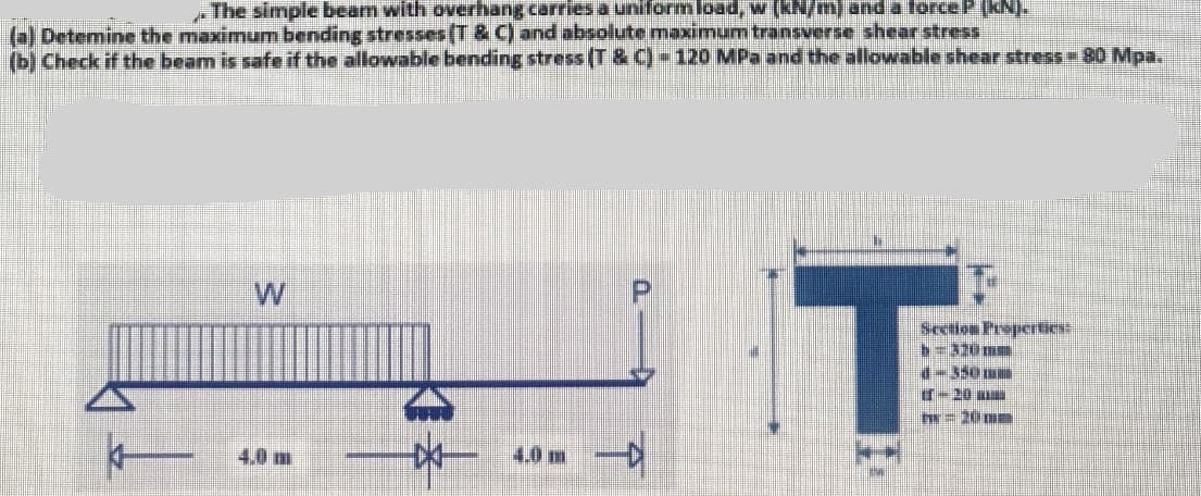 .The simple beam with overhang carries a uniform load, w [kN/m) and a force P (KN).
(a) Detemine the maximum bending stresses (T&C) and absolute maximum transverse shear stress
(b) Check if the beam is safe if the allowable bending stress (T&C) - 120 MPa and the allowable shear stress - 80 Mpa.
W
-D/-
4.0 m
-D
T
Section Properties:
b=320mm
1-350mm
ff-20
|M-2ÜNE