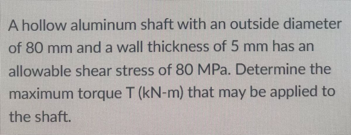 A hollow aluminum shaft with an outside diameter
of 80 mm and a wall thickness of 5 mm has an
allowable shear stress of 80 MPa. Determine the
maximum torque T (kN-m) that may be applied to
the shaft.