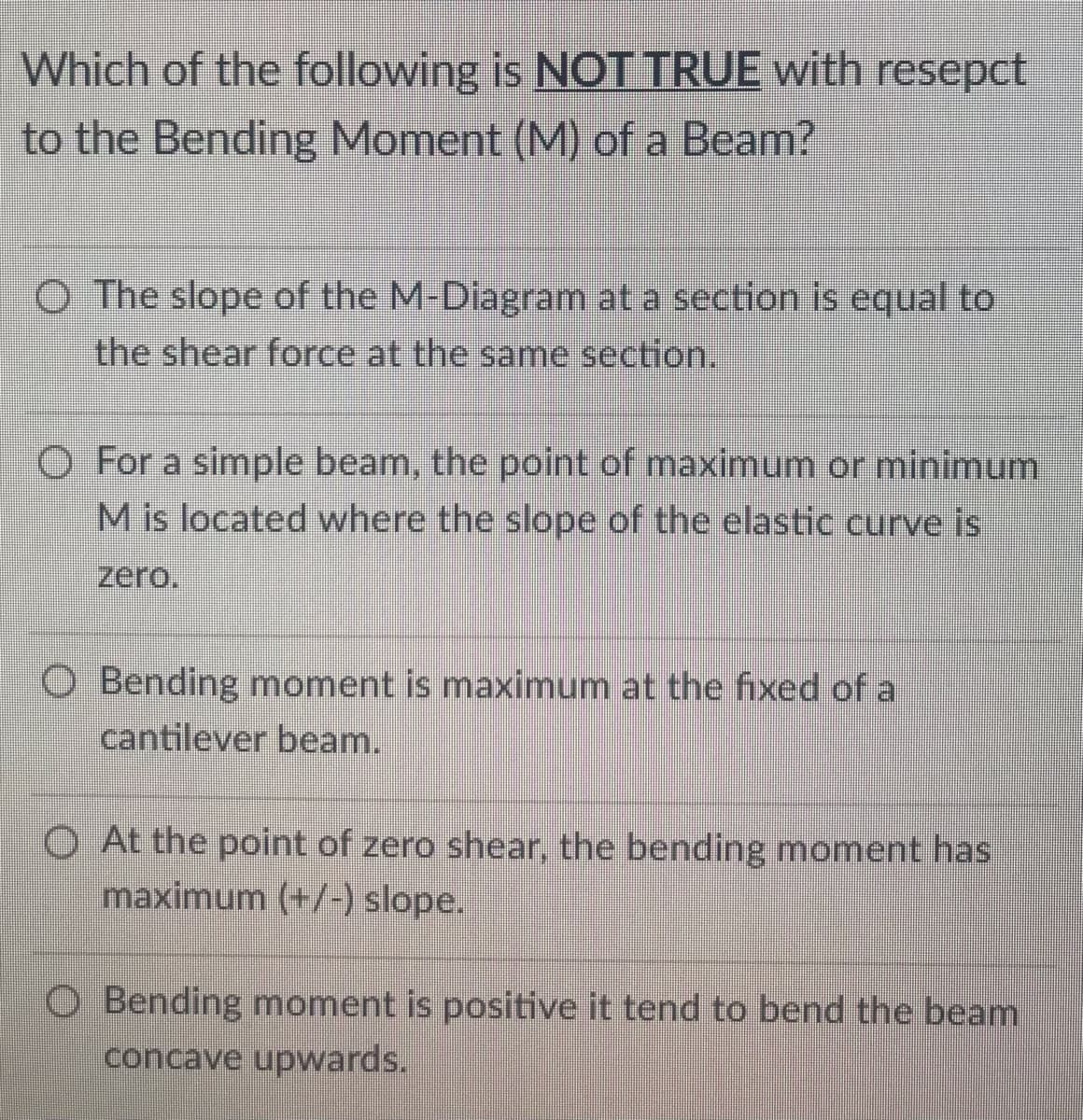 Which of the following is NOT TRUE with resepct
to the Bending Moment (M) of a Beam?
O The slope of the M-Diagram at a section is equal to
the shear force at the same section.
O For a simple beam, the point of maximum or minimum
M is located where the slope of the elastic curve is
zero.
O Bending moment is maximum at the fixed of a
cantilever beam.
O At the point of zero shear, the bending moment has
maximum (+/-) slope.
Bending moment is positive it tend to bend the beam
concave upwards.