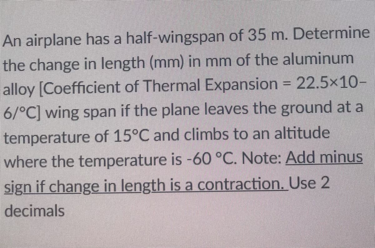 An airplane has a half-wingspan of 35 m. Determine
the change in length (mm) in mm of the aluminum
alloy [Coefficient of Thermal Expansion = 22.5×10-
6/°C] wing span if the plane leaves the ground at a
temperature of 15°C and climbs to an altitude
where the temperature is -60 °C. Note: Add minus
sign if change in length is a contraction. Use 2
decimals