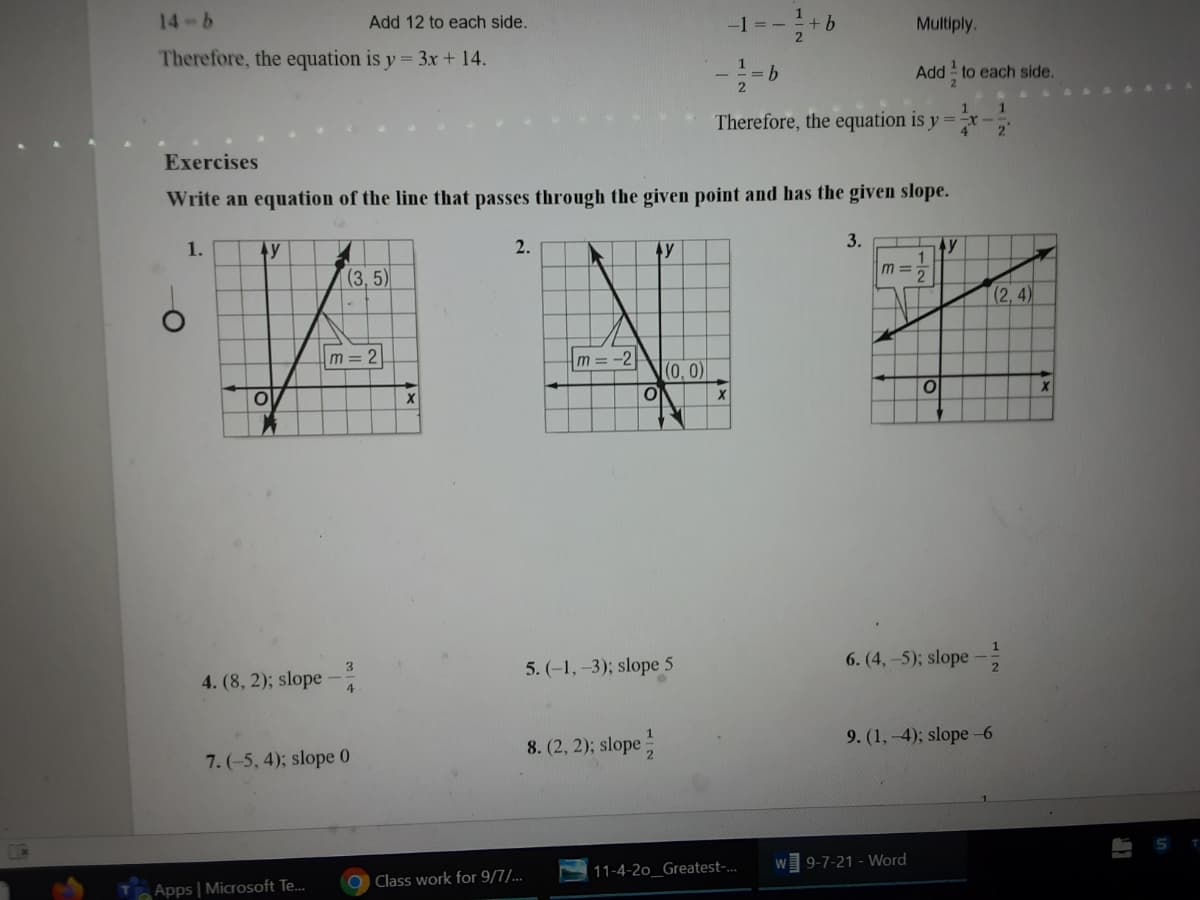 14-6
Add 12 to each side.
+ b
Multiply.
Therefore, the equation is y = 3x + 14.
Add to each side.
Therefore, the equation is y =
Exercises
Write an equation of the line that passes through the given point and has the given slope.
1.
2.
3.
y
m =
(3,5)
(2, 4)
m=2|
m=-2
(0, 0)
5. (-1, -3); slope 5
6. (4,-5); slope
4. (8, 2); slope -
8. (2, 2); slope
9. (1,-4); slope -6
7. (-5, 4); slope 0
9-7-21 - Word
11-4-2o_Greatest-.
O Class work for 9/7/...
Apps | Microsoft Te.
