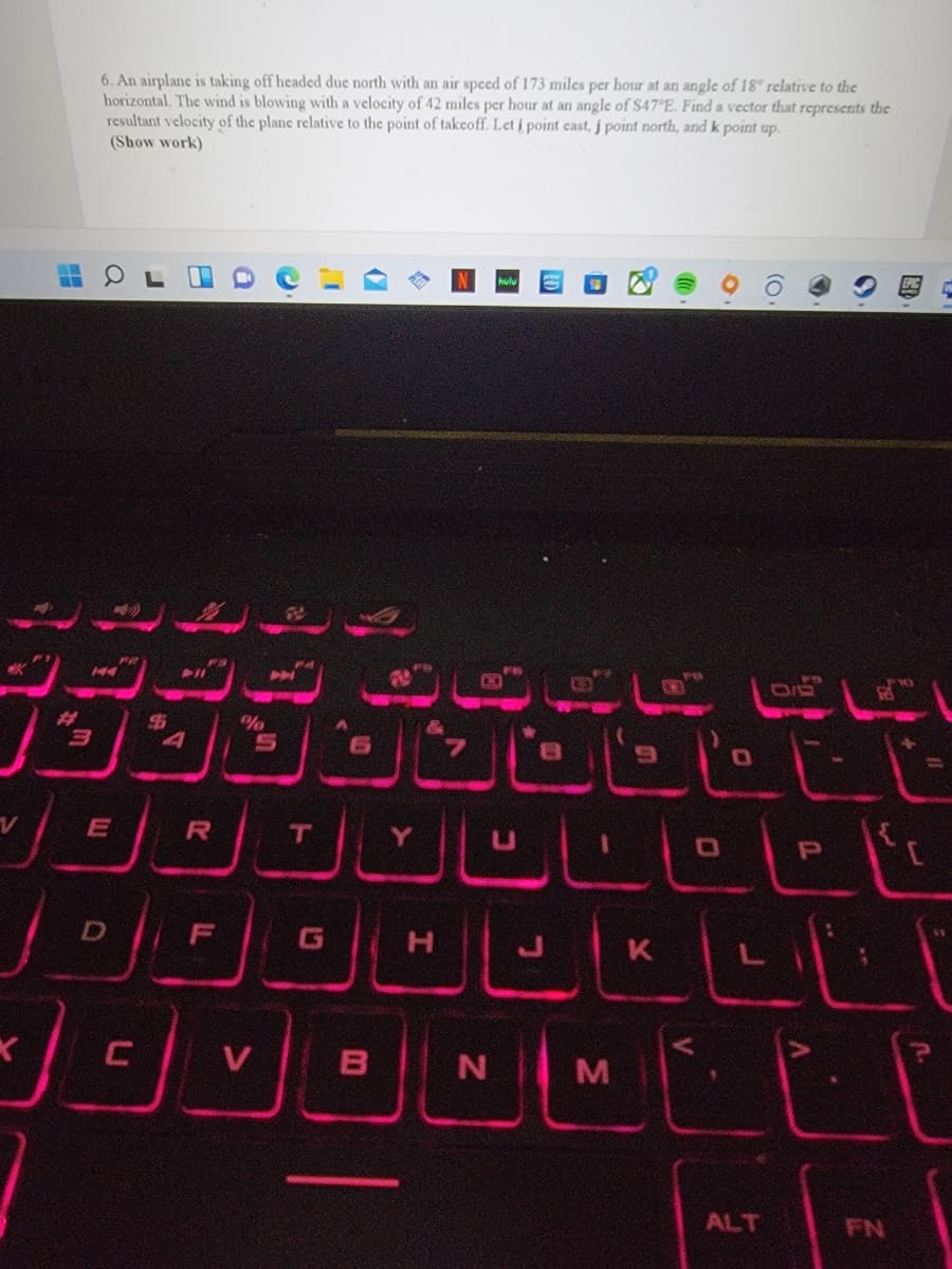 6. An airplane is taking off headed due north with an air speed of 173 miles per hour at an angle of 18° relative to the
horizontal. The wind is blowing with a velocity of 42 miles per hour at an angle of S47°E. Find a vector that represents the
resultant velocity of the plane relative to the point of takcoff. Let i point ecast, j point north, and k point up.
(Show work)
144
%23
H.
V
B N M
ALT
FN
