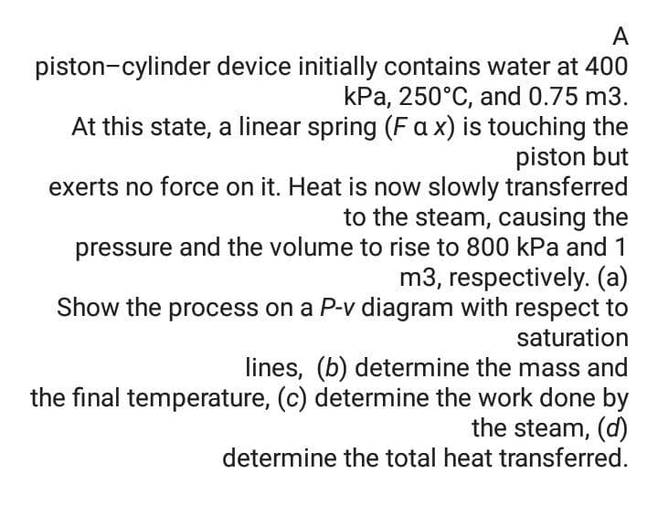 A
piston-cylinder device initially contains water at 400
kPa, 250°C, and 0.75 m3.
At this state, a linear spring (Fa x) is touching the
piston but
exerts no force on it. Heat is now slowly transferred
to the steam, causing the
pressure and the volume to rise to 800 kPa and 1
m3, respectively. (a)
Show the process on a P-v diagram with respect to
saturation
lines, (b) determine the mass and
the final temperature, (c) determine the work done by
the steam, (d)
determine the total heat transferred.
