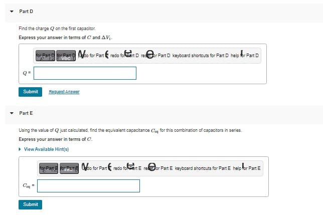 Part D
Find the charge on the first capacitor.
Express your answer in terms of C and AV₁.
Submit Request Answer
Part E
for Part D for Part do for Part & redo fo Cart D reor Part D keyboard shortcuts for Part D help for Part D
vec
Using the value of Q just calculated, find the equivalent capacitance Ce for this combination of capacitors in series.
Express your answer in terms of C.
▸ View Available Hint(s)
Coa
Submit
for Partfoy Patio for Part redo folert E re@or Part E keyboard shortcuts for Part E help for Part E