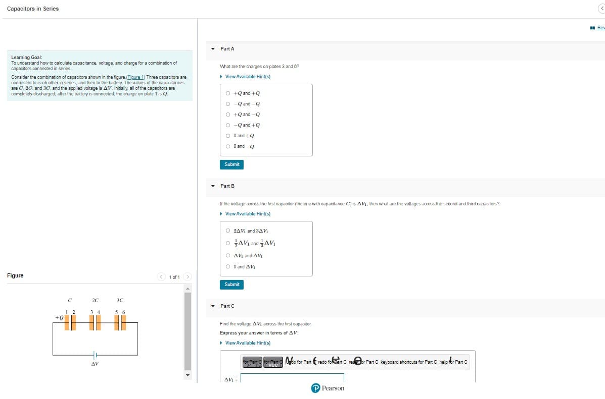 Capacitors in Series
Learning Goal:
To understand how to calculate capacitance, voltage, and charge for a combination of
capacitors connected in series.
Consider the combination of capacitors shown in the figure. (Figure 1) Three capacitors are
connected to each other in series, and then to the battery. The values of the capacitances
are C, 2C, and 3C, and the applied voltage is AV. Initially, all of the capacitors are
completely discharged; after the battery is connected, the charge on plate 1 is Q.
Figure
+Q
15
C
-T
12
2C
34
L
AV
3C
56
< 1 of 1 >
▾
Part A
What are the charges on plates 3 and 6?
▸ View Available Hint(s)
O +2 and +Q
O-Q and Q
Q+Qand-Q
O-Q and +Q
O 0 and +Q
O 0 and Q
Submit
Part B
If the voltage across the first capacitor (the one with capacitance C) is AV₁, then what are the voltages across the second and third capacitors?
▸ View Available Hint(s)
O2AV₁ and 3AV
OAV₁ and AVI
O AV₁ and AV
O 0 and AVI
Avi
Submit
Part C
Find the voltage AV₁ across the first capacitor
Express your answer in terms of AV.
▸ View Available Hint(s)
AV₁ =
for Part for Part do for Part redo folet Cresor Part C keyboard shortcuts for Part C help for Part C
vec
P Pearson
(<
Rew