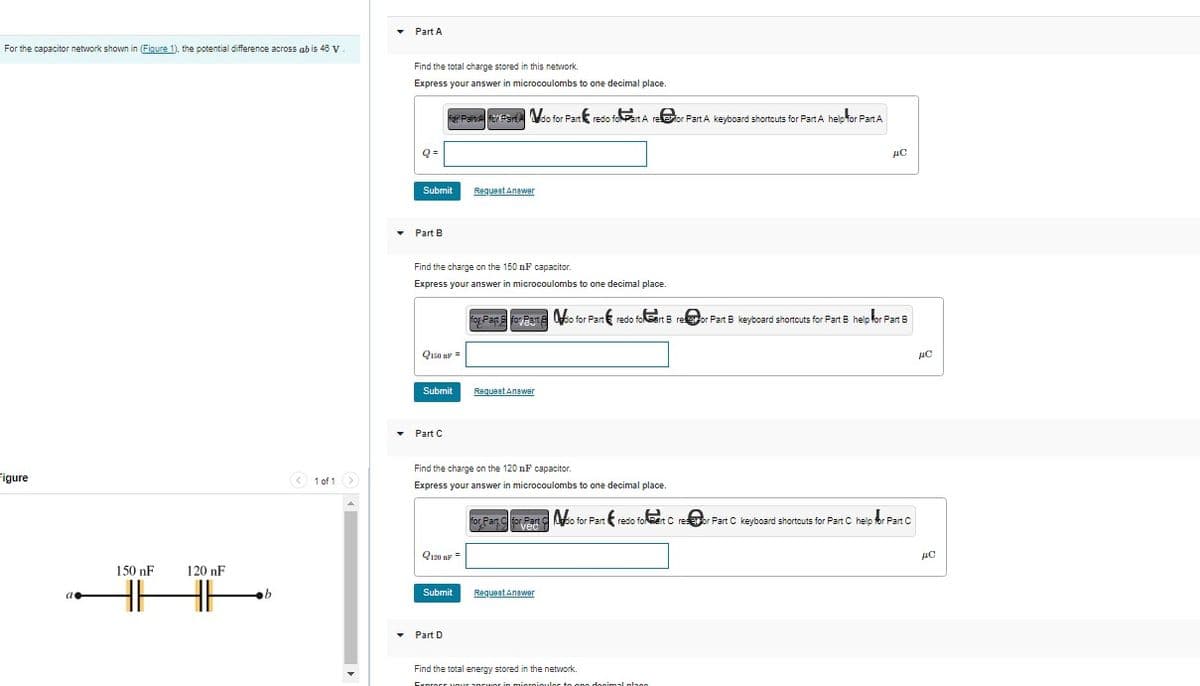 For the capacitor network shown in (Figure 1), the potential difference across ab is 48 V.
Figure
150 nF
120 nF
b
1 of 1 >
Part A
Find the total charge stored in this network.
Express your answer in microcoulombs to one decimal place.
for Painel forando for Part redo foart A retor Part A keyboard shortcuts for Part A help for Part A
Q=
Submit
Part B.
Find the charge on the 150 nF capacitor.
Express your answer in microcoulombs to one decimal place.
Q150 nF =
Submit
▾ Part C
Q120 nF =
Request Answer
Submit
Find the charge on the 120 nF capacitor.
Express your answer in microcoulombs to one decimal place.
▾ Part D
for Part for Past &o for Part redo folert Breor Part 6 keyboard shortcuts for Part B help for Part B
Request Answer
дс
for Part for Part do for Part redo forat Cresor Part C keyboard shortcuts for Part C help for Part C
vec
Request Answer
Find the total energy stored in the network.
Exprocr your answer in miornioulor to ono docimal plano
ис
ис