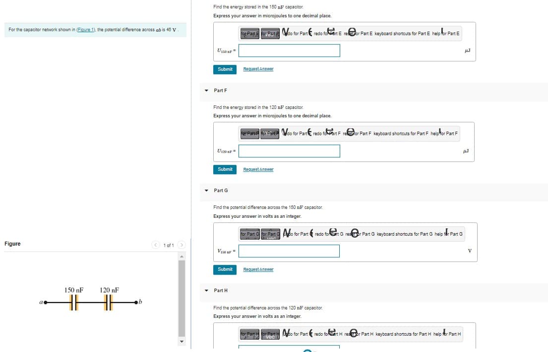 For the capacitor network shown in (Figure 1), the potential difference across ab is 46 V
Figure
a
150 nF
120 nF
H HE
b
< 1 of 1 >
Find the energy stored in the 150 nF capacitor.
Express your answer in microjoules to one decimal place.
U150 OF
Submit
Part F
U120 AF =
Find the energy stored in the 120 nF capacitor.
Express your answer in microjoules to one decimal place.
Submit
Part G
VISO AF =
for Part E for East Edo for Part redo fort E reor Part E keyboard shortcuts for Part E help for Part E
Submit
Request Answer
Part H
Find the potential difference across the 150 nF capacitor.
Express your answer in volts as an integer.
For Parve for fan do for Part redo foart Fre@or Part F keyboard shortcuts for Part F help for Part F
Request Answer
for Part for Part do for Part redo fort G resor Part G keyboard shortcuts for Part G help for Part G
VOC
Request Answer
Find the potential difference across the 120 nF capacitor.
Express your answer in volts as an integer.
Part for Parto for Part redo for eart H restor Part H keyboard shortcuts for Part H help for Part H
vec
HJ
HJ
V