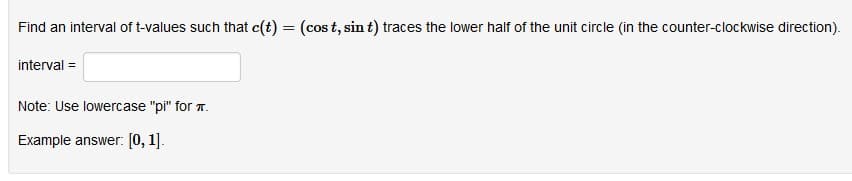 Find an interval of t-values such that c(t) = (cos t, sin t) traces the lower half of the unit circle (in the counter-clockwise direction).
interval =
Note: Use lowercase "pi" for T.
Example answer: [0, 1].
